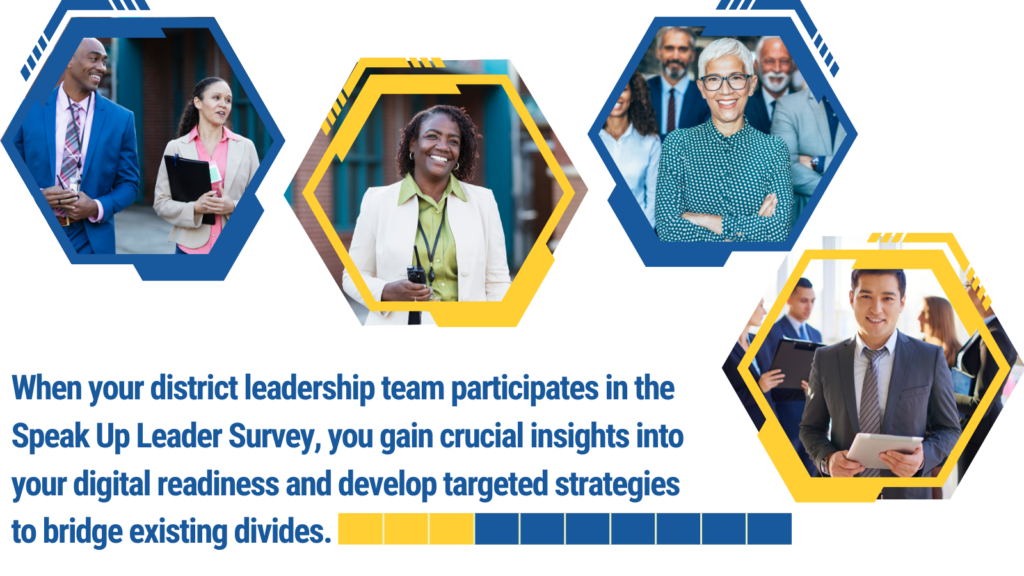 When your district leadership team participates in the Speak Up Leader Survey, you gain crucial insights into your digital readiness and develop targeted strategies to bridge existing divides.
